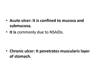 • Acute ulcer: It is confined to mucosa and
submucosa.
• It is commonly due to NSAIDs.
• Chronic ulcer: It penetrates muscularis layer
of stomach.
 