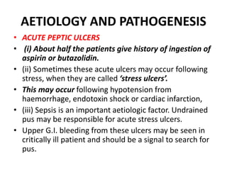 AETIOLOGY AND PATHOGENESIS
• ACUTE PEPTIC ULCERS
• (i) About half the patients give history of ingestion of
aspirin or butazolidin.
• (ii) Sometimes these acute ulcers may occur following
stress, when they are called ‘stress ulcers’.
• This may occur following hypotension from
haemorrhage, endotoxin shock or cardiac infarction,
• (iii) Sepsis is an important aetiologic factor. Undrained
pus may be responsible for acute stress ulcers.
• Upper G.I. bleeding from these ulcers may be seen in
critically ill patient and should be a signal to search for
pus.
 
