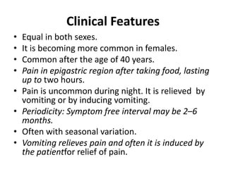 Clinical Features
• Equal in both sexes.
• It is becoming more common in females.
• Common after the age of 40 years.
• Pain in epigastric region after taking food, lasting
up to two hours.
• Pain is uncommon during night. It is relieved by
vomiting or by inducing vomiting.
• Periodicity: Symptom free interval may be 2–6
months.
• Often with seasonal variation.
• Vomiting relieves pain and often it is induced by
the patientfor relief of pain.
 