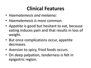 Clinical Features
• Haematemesis and melaena:
• Haematemesis is more common.
• Appetite is good but hesitant to eat, because
eating induces pain and that results in loss of
weight.
• But once complications occur, appetite
decreases.
• Aversion to spicy, fried foods occurs.
• On deep palpation, tenderness is felt in
epigastric region.
 