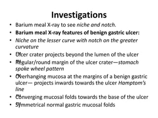 Investigations
• Barium meal X-ray to see niche and notch.
• Barium meal X-ray features of benign gastric ulcer:
• Niche on the lesser curve with notch on the greater
curvature
• ™
Ulcer crater projects beyond the lumen of the ulcer
• ™
Regular/round margin of the ulcer crater—stomach
spoke wheel pattern
• ™
Overhanging mucosa at the margins of a benign gastric
ulcer— projects inwards towards the ulcer Hamptom’s
line
• ™
Converging mucosal folds towards the base of the ulcer
• ™
Symmetrical normal gastric mucosal folds
 