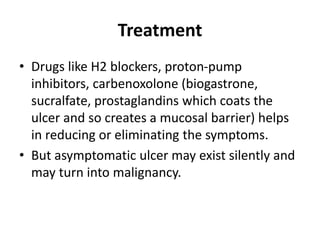Treatment
• Drugs like H2 blockers, proton-pump
inhibitors, carbenoxolone (biogastrone,
sucralfate, prostaglandins which coats the
ulcer and so creates a mucosal barrier) helps
in reducing or eliminating the symptoms.
• But asymptomatic ulcer may exist silently and
may turn into malignancy.
 