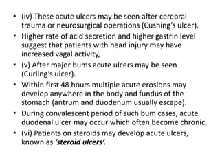 • (iv) These acute ulcers may be seen after cerebral
trauma or neurosurgical operations (Cushing’s ulcer).
• Higher rate of acid secretion and higher gastrin level
suggest that patients with head injury may have
increased vagal activity,
• (v) After major bums acute ulcers may be seen
(Curling’s ulcer).
• Within first 48 hours multiple acute erosions may
develop anywhere in the body and fundus of the
stomach (antrum and duodenum usually escape).
• During convalescent period of such bum cases, acute
duodenal ulcer may occur which often become chronic,
• (vi) Patients on steroids may develop acute ulcers,
known as ‘steroid ulcers’.
 