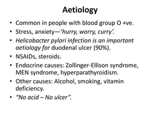 Aetiology
• Common in people with blood group O +ve.
• Stress, anxiety—‘hurry, worry, curry’.
• Helicobacter pylori infection is an important
aetiology for duodenal ulcer (90%).
• NSAIDs, steroids.
• Endocrine causes: Zollinger-Ellison syndrome,
MEN syndrome, hyperparathyroidism.
• Other causes: Alcohol, smoking, vitamin
deficiency.
• “No acid – No ulcer”.
 