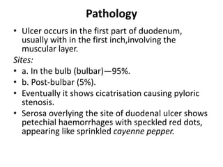 Pathology
• Ulcer occurs in the first part of duodenum,
usually with in the first inch,involving the
muscular layer.
Sites:
• a. In the bulb (bulbar)—95%.
• b. Post-bulbar (5%).
• Eventually it shows cicatrisation causing pyloric
stenosis.
• Serosa overlying the site of duodenal ulcer shows
petechial haemorrhages with speckled red dots,
appearing like sprinkled cayenne pepper.
 