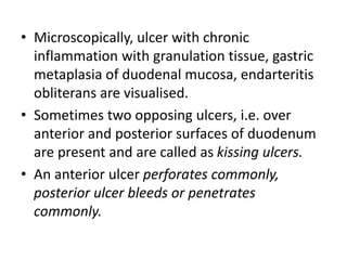 • Microscopically, ulcer with chronic
inflammation with granulation tissue, gastric
metaplasia of duodenal mucosa, endarteritis
obliterans are visualised.
• Sometimes two opposing ulcers, i.e. over
anterior and posterior surfaces of duodenum
are present and are called as kissing ulcers.
• An anterior ulcer perforates commonly,
posterior ulcer bleeds or penetrates
commonly.
 