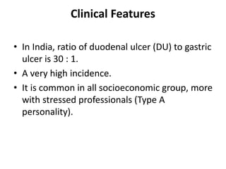 Clinical Features
• In India, ratio of duodenal ulcer (DU) to gastric
ulcer is 30 : 1.
• A very high incidence.
• It is common in all socioeconomic group, more
with stressed professionals (Type A
personality).
 