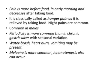 • Pain is more before food, in early morning and
decreases after taking food.
• It is classically called as hunger pain as it is
relieved by taking food. Night pains are common.
• Common in males.
• Periodicity is more common than in chronic
gastric ulcer with seasonal variation.
• Water-brash, heart burn, vomiting may be
present.
• Melaena is more common, haematemesis also
can occur.
 