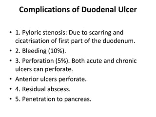 Complications of Duodenal Ulcer
• 1. Pyloric stenosis: Due to scarring and
cicatrisation of first part of the duodenum.
• 2. Bleeding (10%).
• 3. Perforation (5%). Both acute and chronic
ulcers can perforate.
• Anterior ulcers perforate.
• 4. Residual abscess.
• 5. Penetration to pancreas.
 