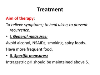 Treatment
Aim of therapy:
To relieve symptoms; to heal ulcer; to prevent
recurrence.
• I. General measures:
Avoid alcohol, NSAIDs, smoking, spicy foods.
Have more frequent food.
• II. Specific measures:
Intragastric pH should be maintained above 5.
 