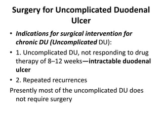 Surgery for Uncomplicated Duodenal
Ulcer
• Indications for surgical intervention for
chronic DU (Uncomplicated DU):
• 1. Uncomplicated DU, not responding to drug
therapy of 8–12 weeks—intractable duodenal
ulcer
• 2. Repeated recurrences
Presently most of the uncomplicated DU does
not require surgery
 