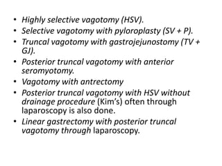 • Highly selective vagotomy (HSV).
• Selective vagotomy with pyloroplasty (SV + P).
• Truncal vagotomy with gastrojejunostomy (TV +
GJ).
• Posterior truncal vagotomy with anterior
seromyotomy.
• Vagotomy with antrectomy
• Posterior truncal vagotomy with HSV without
drainage procedure (Kim’s) often through
laparoscopy is also done.
• Linear gastrectomy with posterior truncal
vagotomy through laparoscopy.
 