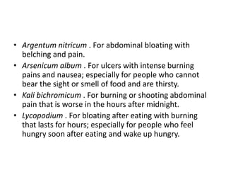 • Argentum nitricum . For abdominal bloating with
belching and pain.
• Arsenicum album . For ulcers with intense burning
pains and nausea; especially for people who cannot
bear the sight or smell of food and are thirsty.
• Kali bichromicum . For burning or shooting abdominal
pain that is worse in the hours after midnight.
• Lycopodium . For bloating after eating with burning
that lasts for hours; especially for people who feel
hungry soon after eating and wake up hungry.
 