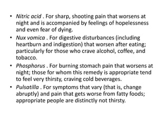 • Nitric acid . For sharp, shooting pain that worsens at
night and is accompanied by feelings of hopelessness
and even fear of dying.
• Nux vomica . For digestive disturbances (including
heartburn and indigestion) that worsen after eating;
particularly for those who crave alcohol, coffee, and
tobacco.
• Phosphorus . For burning stomach pain that worsens at
night; those for whom this remedy is appropriate tend
to feel very thirsty, craving cold beverages.
• Pulsatilla . For symptoms that vary (that is, change
abruptly) and pain that gets worse from fatty foods;
appropriate people are distinctly not thirsty.
 