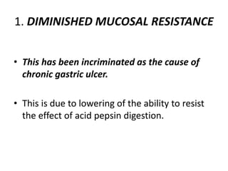 1. DIMINISHED MUCOSAL RESISTANCE
• This has been incriminated as the cause of
chronic gastric ulcer.
• This is due to lowering of the ability to resist
the effect of acid pepsin digestion.
 