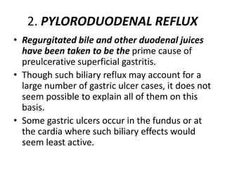 2. PYLORODUODENAL REFLUX
• Regurgitated bile and other duodenal juices
have been taken to be the prime cause of
preulcerative superficial gastritis.
• Though such biliary reflux may account for a
large number of gastric ulcer cases, it does not
seem possible to explain all of them on this
basis.
• Some gastric ulcers occur in the fundus or at
the cardia where such biliary effects would
seem least active.
 