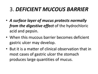 3. DEFICIENT MUCOUS BARRIER
• A surface layer of mucus protects normally
from the digestive effect of the hydrochloric
acid and pepsin.
• When this mucous barrier becomes deficient
gastric ulcer may develop.
• But it is a matter of clinical observation that in
most cases of gastric ulcer the stomach
produces large quantities of mucus.
 