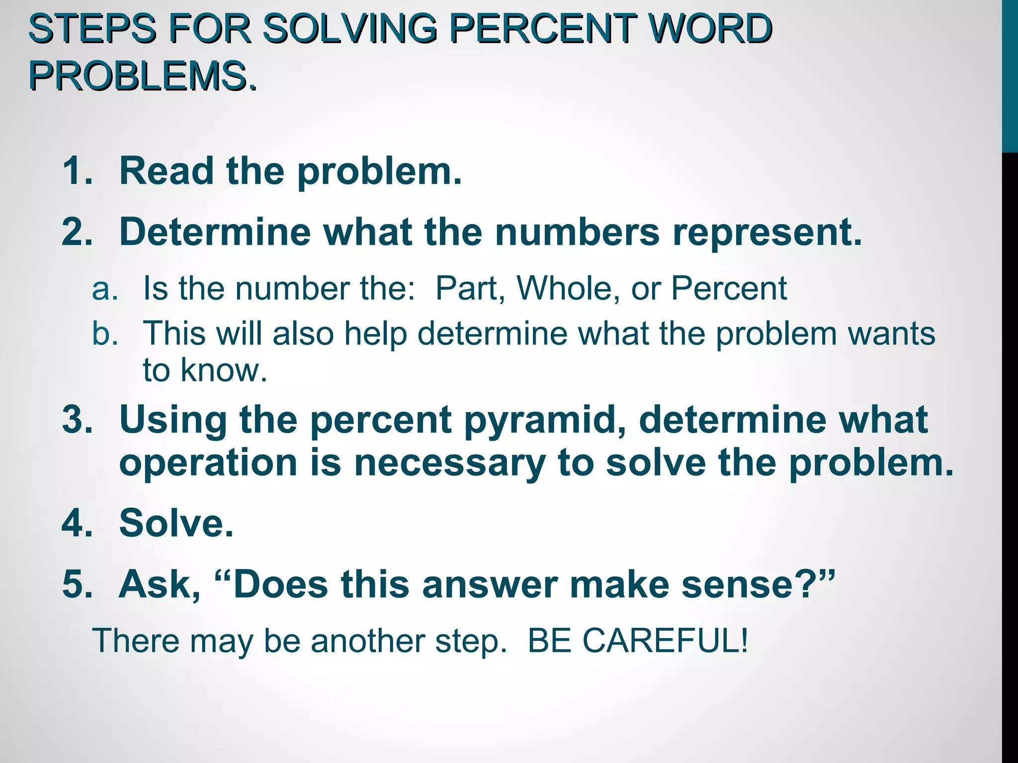 STEPS FOR SOLVING PERCENT WORD
PROBLEMS.

 1. Read the problem.
 2. Determine what the numbers represent.
  a. Is the number the: Part, Whole, or Percent
  b. This will also help determine what the problem wants
     to know.
 3. Using the percent pyramid, determine what
    operation is necessary to solve the problem.
 4. Solve.
 5. Ask, “Does this answer make sense?”
  There may be another step. BE CAREFUL!
 