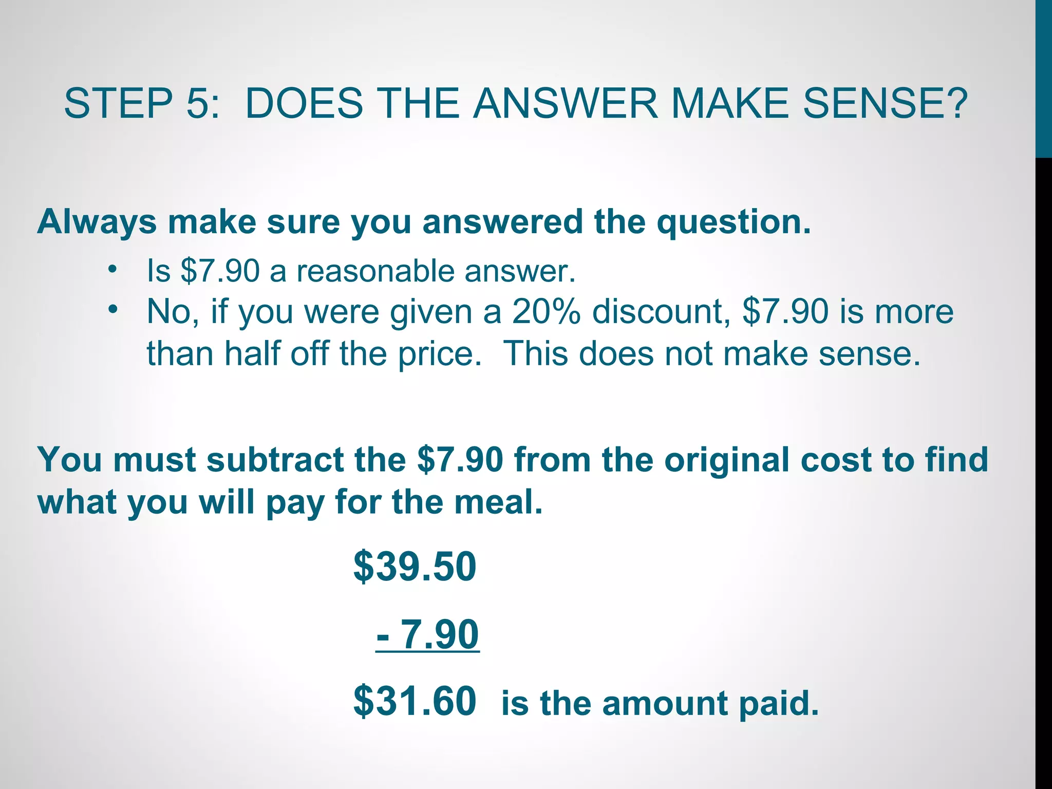 STEP 5: DOES THE ANSWER MAKE SENSE?

Always make sure you answered the question.
    • Is $7.90 a reasonable answer.
    • No, if you were given a 20% discount, $7.90 is more
      than half off the price. This does not make sense.


You must subtract the $7.90 from the original cost to find
what you will pay for the meal.
                    $39.50
                     - 7.90
                    $31.60 is the amount paid.
 