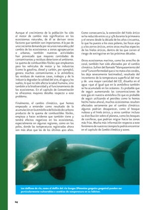 Aunque el crecimiento de la población ha sido                Como consecuencia, la extensión del hielo ártico
el motor de cambio más significativo en los                  se ha reducido entre 10 y 15% durante la primavera
ecosistemas naturales, de él se derivan otros                y el verano desde la década de los años cincuenta,
factores que también son importantes. A la par de            lo que ha puesto a los osos polares, las focas arpa
una creciente demanda por recursos naturales y del           y a los zorros árticos, entre otras muchas especies
cambio de los ecosistemas a zonas agropecuarias              de los hielos árticos, dentro de las que corren el
o urbanas, también nuestras actividades                      riesgo de extinguirse en las próximas décadas.
han provocado que mayores cantidades de
contaminantes y residuos deterioren el ambiente.             Otros ecosistemas marinos, como los arrecifes de
La quema de combustibles fósiles que empleamos               coral, también han sido afectados por el cambio
para los vehículos de motor y las industrias                 climático. Sufren del llamado “blanqueamiento del
(como la gasolina, diesel y carbón, por ejemplo),            coral” (una enfermedad que si no mata a los corales,
genera muchos contaminantes a la atmósfera;                  los deja severamente lastimados), resultado del
los residuos de nuestras casas, trabajos y de la             incremento de la temperatura superficial del mar
industria degradan la calidad del aire, el agua y los        y de una mayor cantidad del CO2 disuelta en el
suelos, lo que no sólo afecta la salud humana, sino          agua –que al igual que en la atmósfera también
también a la biodiversidad y al funcionamiento de
los ecosistemas. En el capítulo de Contaminación             se ha acumulado en los océanos-. Es probable que
te ofrecemos mayores detalles respecto a este                de seguir aumentando las concentraciones de
problema.                                                    este gas en nuestra atmósfera (lo que es probable
                                                             de seguir utilizando el petróleo como lo hemos
Finalmente, el cambio climático, que hemos                   hecho hasta ahora), muchos ecosistemas resulten
empezado a entender como resultado de la                     afectados seriamente por el cambio climático:
acumulación en la atmósfera del bióxido de carbono           algunos podrían desaparecer, como el bosque
producto de la quema de combustibles fósiles,                nuboso y el hielo ártico, y otros cambiar incluso
empieza a hacer evidente que también tiene y                 su distribución sobre el planeta, como los bosques
tendrá efectos negativos en los ecosistemas,                 de coníferas, que podrían migrar hacia las zonas
especialmente en algunas regiones, como en los               más frías. Mucha más información respecto a este
polos, donde las temperaturas registradas ahora              fenómeno de nuestros tiempos lo podrás encontrar
son más altas que las de los últimos 400 años.               en el capítulo de Cambio climático y ozono.




     Los delfines de río, como el delfín del río Ganges (Platanista gangetica gangetica) pueden ser
     particularmente vulnerables a cambios de temperatura en su hábitat.


24
 
