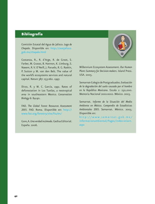 Bibliografía

     Comisión Estatal del Agua de Jalisco. Lago de
     Chapala. Disponible en: http://ceasjalisco.
     gob.mx/chapala.html

     Costanza, R., R. d´Arge, R. de Groot, S.
     Farber, M. Grasso, B. Hannon, K. Limburg, S.
     Naeem, R. V. O´Neill, J. Paruelo, R. G. Raskin,   Millennium Ecosystem Assessment. Our Human
     P. Sutton y M. van den Belt. The value of         Plant: Summary for Decision-makers. Island Press.
     the world’s ecosystems services and natural       USA. 2005.
     capital. Nature 387: 253-260. 1997.
                                                       Semarnat-Colegio de Postgraduados. Evaluación
     Dirzo, R. y M. C. García, 1991. Rates of          de la degradación del suelo causada por el hombre
     deforestation in Los Tuxtlas, a neotropical       en la República Mexicana. Escala 1: 250,000.
     area in southeastern Mexico. Conservation         Memoria Nacional 2001-2002. México. 2003.
     Biology 6: 84-90.
                                                       Semarnat. Informe de la Situación del Medio
     FAO. The Global Forest Resources Assessment       Ambiente en México. Compendio de Estadísticas
     2005. FAO. Roma. Disponible en: http://           Ambientales 2005. Semarnat. México. 2005.
     www.fao.org/forestry/site/fra/en/                 Disponible en:
                                                       h t t p : / / w w w. s e m a r n a t . g o b . m x /
     Gore, A. Una verdad incómoda. Gedisa Editorial.   informacionambiental/Pages/index-sniarn.
     España. 2006.                                     aspx




42
 