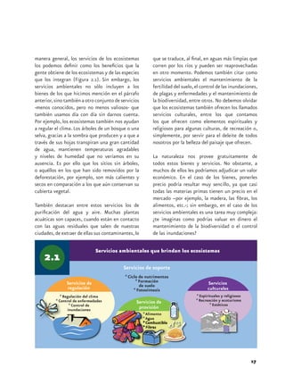 manera general, los servicios de los ecosistemas          que se traduce, al final, en aguas más limpias que
los podemos definir como los beneficios que la            corren por los ríos y pueden ser reaprovechadas
gente obtiene de los ecosistemas y de las especies        en otro momento. Podemos también citar como
que los integran (Figura 2.1). Sin embargo, los           servicios ambientales el mantenimiento de la
servicios ambientales no sólo incluyen a los              fertilidad del suelo, el control de las inundaciones,
bienes de los que hicimos mención en el párrafo           de plagas y enfermedades y el mantenimiento de
anterior, sino también a otro conjunto de servicios       la biodiversidad, entre otros. No debemos olvidar
-menos conocidos, pero no menos valiosos- que             que los ecosistemas también ofrecen los llamados
también usamos día con día sin darnos cuenta.             servicios culturales, entre los que contamos
Por ejemplo, los ecosistemas también nos ayudan           los que ofrecen como elementos espirituales y
a regular el clima. Los árboles de un bosque o una        religiosos para algunas culturas, de recreación o,
selva, gracias a la sombra que producen y a que a         simplemente, por servir para el deleite de todos
través de sus hojas transpiran una gran cantidad          nosotros por la belleza del paisaje que ofrecen.
de agua, mantienen temperaturas agradables
y niveles de humedad que no veríamos en su                La naturaleza nos provee gratuitamente de
ausencia. Es por ello que los sitios sin árboles,         todos estos bienes y servicios. No obstante, a
o aquéllos en los que han sido removidos por la           muchos de ellos les podríamos adjudicar un valor
deforestación, por ejemplo, son más calientes y           económico. En el caso de los bienes, ponerles
secos en comparación a los que aún conservan su           precio podría resultar muy sencillo, ya que casi
cubierta vegetal.                                         todas las materias primas tienen un precio en el
                                                          mercado –por ejemplo, la madera, las fibras, los
También destacan entre estos servicios los de             alimentos, etc.-; sin embargo, en el caso de los
purificación del agua y aire. Muchas plantas              servicios ambientales es una tarea muy compleja:
acuáticas son capaces, cuando están en contacto           ¿te imaginas como podrías valuar en dinero el
con las aguas residuales que salen de nuestras            mantenimiento de la biodiversidad o el control
ciudades, de extraer de ellas sus contaminantes, lo       de las inundaciones?

                             Servicios ambientales que brindan los ecosistemas

                                           Servicios de soporte
                                            * Ciclo de nutrimentos
                                                  * Formación
                                                    de suelo
                                                 * Fotosíntesis




                                                                                                           17
 