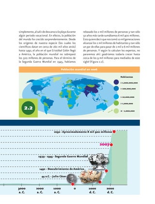 simplemente, al salir de descanso a la playa durante   rebasado los 2 mil millones de personas y tan sólo
algún periodo vacacional. En efecto, la población      50 años más tarde sumábamos 6 mil 400 millones.
del mundo ha crecido sorprendentemente. Desde          Esto quiere decir que nos tomó 10 mil generaciones
los orígenes de nuestra especie (los cuales los        alcanzar los 2 mil millones de habitantes y tan sólo
científicos datan en cerca de 160 mil años atrás)      un par de ellas para pasar de 2 mil a 6 mil millones
hasta 1492, el año en el que Cristóbal Colón llegó     de personas. Y según lo calculan los expertos, no
a América, la población mundial no sobrepasó           pararemos ahí: ¡podríamos todavía crecer hasta
los 500 millones de personas. Para el término de       cerca de los 9 mil millones para mediados de este
la Segunda Guerra Mundial en 1945, habíamos            siglo! (Figura 2.2).

                                      Población mundial en 2006

                                                                                         Habitantes
 