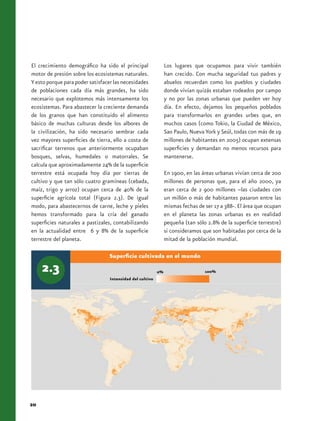 El crecimiento demográfico ha sido el principal                 Los lugares que ocupamos para vivir también
motor de presión sobre los ecosistemas naturales.               han crecido. Con mucha seguridad tus padres y
Y esto porque para poder satisfacer las necesidades             abuelos recuerdan como los pueblos y ciudades
de poblaciones cada día más grandes, ha sido                    donde vivían quizás estaban rodeados por campo
necesario que explotemos más intensamente los                   y no por las zonas urbanas que pueden ver hoy
ecosistemas. Para abastecer la creciente demanda                día. En efecto, dejamos los pequeños poblados
de los granos que han constituido el alimento                   para transformarlos en grandes urbes que, en
básico de muchas culturas desde los albores de                  muchos casos (como Tokio, la Ciudad de México,
la civilización, ha sido necesario sembrar cada                 Sao Paulo, Nueva York y Seúl, todas con más de 19
vez mayores superficies de tierra, ello a costa de              millones de habitantes en 2005) ocupan extensas
sacrificar terrenos que anteriormente ocupaban                  superficies y demandan no menos recursos para
bosques, selvas, humedales o matorrales. Se                     mantenerse.
calcula que aproximadamente 24% de la superficie
terrestre está ocupada hoy día por tierras de                   En 1900, en las áreas urbanas vivían cerca de 200
cultivo y que tan sólo cuatro gramíneas (cebada,                millones de personas que, para el año 2000, ya
maíz, trigo y arroz) ocupan cerca de 40% de la                  eran cerca de 2 900 millones –las ciudades con
superficie agrícola total (Figura 2.3). De igual                un millón o más de habitantes pasaron entre las
modo, para abastecernos de carne, leche y pieles                mismas fechas de ser 17 a 388-. El área que ocupan
hemos transformado para la cría del ganado                      en el planeta las zonas urbanas es en realidad
superficies naturales a pastizales, contabilizando              pequeña (tan sólo 2.8% de la superficie terrestre)
en la actualidad entre 6 y 8% de la superficie                  si consideramos que son habitadas por cerca de la
terrestre del planeta.                                          mitad de la población mundial.

                                  Superficie cultivada en el mundo

                                                           0%                    100%
                                  Intensidad del cultivo




20
 
