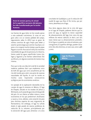 conurbada de Guadalajara y por la reducción del
   Entre la tercera parte y la mitad                      caudal de agua que lleva el Río Lerma, que por
   de la superficie terrestre del planeta                 cierto, desemboca en el lago.
   ha sido transformada por la acción
   humana.                                                Para darte algunos datos de la crisis del agua
                                                          en el Lago de Chapala, podemos decirte que en
Las fuentes de agua dulce no han estado ajenas            junio de 1955 se registró la menor capacidad
a este acelerado crecimiento. Si vives en una             de almacenamiento del lago (con cerca de 954
gran urbe o en un remoto poblado del campo,               millones de metros cúbicos), es decir, casi seis
seguramente sabes lo difícil que es gozar de              veces menos que su almacenamiento promedio.
manera continua de agua limpia para beber y               En la Figura 2.4 podrás ver cómo el volumen y por
asearte: quizás tengas que caminar muy lejos a un         consiguiente, la superficie del lago, pueden variar
pozo o río, o esperar mucho tiempo a que las pipas        entre dos años distintos, en este caso, entre 1986
lleguen a surtirla. Para saciar la sed y las crecientes   y 2001.
necesidades de agua de las personas y la industria,
hemos usado las aguas superficiales (como ríos,
lagos y lagunas) y las fuentes subterráneas (los                             Lago de Chapala,
acuíferos), y en algunas ocasiones de manera muy                             México
intensa.

Para que te des una idea de la sed de la sociedad
moderna, podemos decir que empleamos cerca
de 60% del agua que corre actualmente por los
ríos del mundo para cubrir una parte de nuestras
necesidades del líquido, lo cual ha tenido en
muchos casos importantes consecuencias
ecológicas para los ecosistemas acuáticos.
                                                                                                    1986
Un ejemplo de la explotación desmedida de los
cuerpos de agua la tenemos en México. El lago
de Chapala, ubicado en los estados de Jalisco y
Michoacán, es el cuerpo de agua natural más grande
del país. En sus riberas se hallan tulares y otros
ecosistemas en los que predominan ahuehuetes
y sauces y sirve, además, como estación de paso
para distintas especies de aves migratorias de
Norteamérica. Sin embargo, el lago ha sufrido
desde el siglo pasado de severos problemas de
reducción de su volumen, principalmente por                                                         2001
la extracción del agua para alimentar a la zona

                                                                                                           21
 