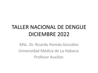 TALLER NACIONAL DE DENGUE
DICIEMBRE 2022
MSc. Dr. Ricardo Pereda González
Universidad Médica de La Habana.
Profesor Auxiliar.
 