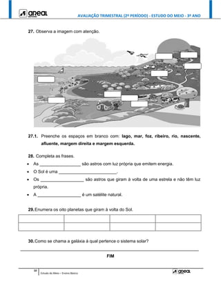 AVALIAÇÃO TRIMESTRAL (2º PERÍODO) - ESTUDO DO MEIO - 3º ANO
10
Estudo do Meio – Ensino Básico
27. Observa a imagem com atenção.
27.1. Preenche os espaços em branco com: lago, mar, foz, ribeiro, rio, nascente,
afluente, margem direita e margem esquerda.
28. Completa as frases.
 As _________________ são astros com luz própria que emitem energia.
 O Sol é uma ________________________.
 Os __________________ são astros que giram à volta de uma estrela e não têm luz
própria.
 A __________________ é um satélite natural.
29.Enumera os oito planetas que giram à volta do Sol.
30.Como se chama a galáxia à qual pertence o sistema solar?
__________________________________________________________________________
FIM
 