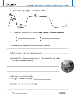 AVALIAÇÃO TRIMESTRAL (2º PERÍODO) - ESTUDO DO MEIO - 3º ANO
9
Estudo do Meio – Ensino Básico
21.Observa a linha que regista o relevo de um terreno.
21.1. Legenda a imagem com as palavras: vale, planície, planalto e montanha.
1. _____________________ 2. ______________________
3. _____________________ 4. ______________________
22.Indica duas das principais serras de Portugal Continental.
__________________________________________________________________________
23.Onde se situa a maior elevação portuguesa? ________________________________
24.O planeta Terra é também denominado de Planeta Azul. Por que razão
tem esta segunda denominação?
_______________________________________________________________
_______________________________________________________________
_______________________________________________________________
_______________________________________________________________
25.Completa a seguinte afirmação.
 Portugal é banhado pelo Oceano _____________________ .
26.Indica o nome de três rios de Portugal.
__________________________________________________________________________
__________________________________________________________________________
 