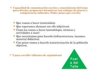  Capacidad de comunicación escrita y conocimiento del tema
para diseñar propuestas formativas con enfoque de género y
competencias laborales. Poder poner por escrito:
 Que vamos a hacer (contenidos).
 Que esperamos alcanzar con ello (objetivos)
 Como los vamos a hacer (metodología, técnicas y
actividades a usar)
 Que necesitamos para hacerlo (infraestructura, insumos,
material didáctico)
 Con quien vamos a hacerlo (caracterización de la población
objetivo).
 Y para escribir informes de seguimiento
Fuer
a del
Talle
 
