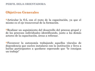 PERFIL DEL/A ORIENTADOR/A
Objetivos Generales
Articular la O.L con el resto de la capacitación, ya que el
mismo es el eje transversal de la formación.
Realizar un seguimiento del desarrollo del proceso grupal y
de los procesos individuales identificando, junto a los demás
actores de la capacitación, áreas a reforzar.
Favorecer la autonomía trabajando aquellos vínculos de
dependencia que suelen instalarse con la institución y lleva a
los/las participantes a quedarse esperando que “le consigan
un trabajo”
 