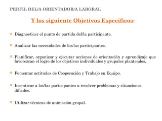 PERFIL DEL/A ORIENTADOR/A LABORAL
Y los siguiente Objetivos Específicos:
 Diagnosticar el punto de partida del/la participante.
 Analizar las necesidades de los/las participantes.
 Planificar, organizar y ejecutar acciones de orientación y aprendizaje que
favorezcan el logro de los objetivos individuales y grupales planteados.
 Fomentar actitudes de Cooperación y Trabajo en Equipo.
 Incentivar a los/las participantes a resolver problemas y situaciones
difíciles.
 Utilizar técnicas de animación grupal.
 