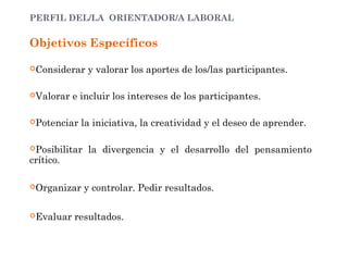 PERFIL DEL/LA ORIENTADOR/A LABORAL
Objetivos Específicos
Considerar y valorar los aportes de los/las participantes.
Valorar e incluir los intereses de los participantes.
Potenciar la iniciativa, la creatividad y el deseo de aprender.
Posibilitar la divergencia y el desarrollo del pensamiento
crítico.
Organizar y controlar. Pedir resultados.
Evaluar resultados.
 