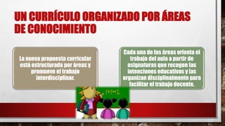 UN CURRÍCULO ORGANIZADO POR ÁREAS
DE CONOCIMIENTO
La nueva propuesta curricular
está estructurada por áreas y
promueve el trabajo
interdisciplinar.
Cada una de las áreas orienta el
trabajo del aula a partir de
asignaturas que recogen las
intenciones educativas y las
organizan disciplinalmente para
facilitar el trabajo docente.
 