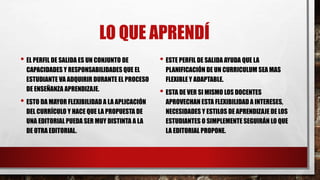 LO QUE APRENDÍ
• EL PERFIL DE SALIDA ES UN CONJUNTO DE
CAPACIDADES Y RESPONSABILIDADES QUE EL
ESTUDIANTE VA ADQUIRIR DURANTE EL PROCESO
DE ENSEÑANZA APRENDIZAJE.
• ESTO DA MAYOR FLEXIBILIDAD A LA APLICACIÓN
DEL CURRÍCULO Y HACE QUE LA PROPUESTA DE
UNA EDITORIAL PUEDA SER MUY DISTINTA A LA
DE OTRA EDITORIAL.
• ESTE PERFIL DE SALIDA AYUDA QUE LA
PLANIFICACIÓN DE UN CURRICULUM SEA MAS
FLEXIBLE Y ADAPTABLE.
• ESTA DE VER SI MISMO LOS DOCENTES
APROVECHAN ESTA FLEXIBILIDAD A INTERESES,
NECESIDADES Y ESTILOS DE APRENDIZAJE DE LOS
ESTUDIANTES O SIMPLEMENTE SEGUIRÁN LO QUE
LA EDITORIAL PROPONE.
 