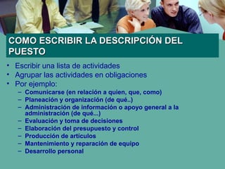 COMO ESCRIBIR LA DESCRIPCIÓN DELCOMO ESCRIBIR LA DESCRIPCIÓN DEL
PUESTOPUESTO
• Escribir una lista de actividades
• Agrupar las actividades en obligaciones
• Por ejemplo:
– Comunicarse (en relación a quien, que, como)
– Planeación y organización (de qué..)
– Administración de información o apoyo general a la
administración (de qué...)
– Evaluación y toma de decisiones
– Elaboración del presupuesto y control
– Producción de artículos
– Mantenimiento y reparación de equipo
– Desarrollo personal
 