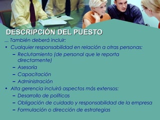 DESCRIPCIÓN DEL PUESTODESCRIPCIÓN DEL PUESTO
... También deberá incluir:
• Cualquier responsabilidad en relación a otras personas:
– Reclutamiento (de personal que le reporta
directamente)
– Asesoría
– Capacitación
– Administración
• Alta gerencia incluirá aspectos más extensos:
– Desarrollo de políticas
– Obligación de cuidado y responsabilidad de la empresa
– Formulación o dirección de estrategias
 