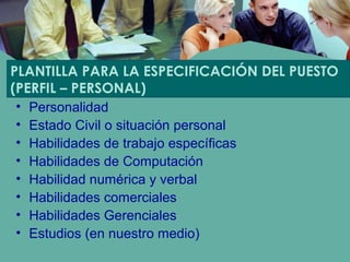 PLANTILLA PARA LA ESPECIFICACIÓN DEL PUESTO
(PERFIL – PERSONAL)
• Personalidad
• Estado Civil o situación personal
• Habilidades de trabajo específicas
• Habilidades de Computación
• Habilidad numérica y verbal
• Habilidades comerciales
• Habilidades Gerenciales
• Estudios (en nuestro medio)
 