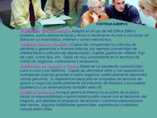 CONTINUA EJEMPLO:CONTINUA EJEMPLO:
– Habilidades de Computación:Habilidades de Computación: Adepto en el uso de MS Office 2000 o
posterior, particularmente Excel y Word e idealmente Access o una base de
datos en un nivel básico, Internet y correo electrónico.
– Habilidad Verbal y Numérica:Habilidad Verbal y Numérica: Capaz de comprender los cálculos de
pérdidas y ganancias y finanzas básicas, por ejemplo porcentajes de
utilidad bruta y cálculos de depreciación, capital, gastos de utilidad, flujo
de caja, costos fijos, etc. Debe ser muy competente en la escritura de
cartas de negocios, cotizaciones y propuestas.
– Habilidades de Negocios y Ventas:Habilidades de Negocios y Ventas: Debe ser un excelente comunicador
cara-a-cara y por teléfono. Capaz de demostrar éxito y con experiencia
manejando cuentas grandes o hasta negocios, particularmente desarrollar
ventas genuinas. Su experiencia ideal sería en empresas de servicios de
apoyo a negocios; particularmente útil industrias de limpieza o lavandería.
Experiencia con revendedores también sería útil.
– Habilidad Gerencial:Habilidad Gerencial: Aunque gerencia interna no es parte de la plaza
inicial, la responsabilidad y oportunidad podría crecer con el desarrollo del
negocio, por ejemplo el prospecto de reclutar y contratar personal para
tele-ventas. Algunas habilidades gerenciales, experiencia y habilidad
natural serían útiles.
 