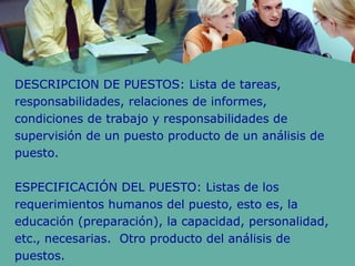 DESCRIPCION DE PUESTOS: Lista de tareas,
responsabilidades, relaciones de informes,
condiciones de trabajo y responsabilidades de
supervisión de un puesto producto de un análisis de
puesto.
ESPECIFICACIÓN DEL PUESTO: Listas de los
requerimientos humanos del puesto, esto es, la
educación (preparación), la capacidad, personalidad,
etc., necesarias. Otro producto del análisis de
puestos.
 