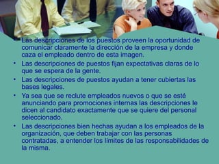 • Las descripciones de los puestos proveen la oportunidad de
comunicar claramente la dirección de la empresa y donde
caza el empleado dentro de esta imagen.
• Las descripciones de puestos fijan expectativas claras de lo
que se espera de la gente.
• Las descripciones de puestos ayudan a tener cubiertas las
bases legales.
• Ya sea que se reclute empleados nuevos o que se esté
anunciando para promociones internas las descripciones le
dicen al candidato exactamente que se quiere del personal
seleccionado.
• Las descripciones bien hechas ayudan a los empleados de la
organización, que deben trabajar con las personas
contratadas, a entender los límites de las responsabilidades de
la misma.
 
