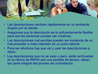 PRECAUCIÓN:
• Las descripciones cambian rápidamente en un ambiente
dirigido por el cliente.
• Asegúrese que la descripción es lo suficientemente flexible
para que las personas puedan ser creativas.
• Las descripciones mal escritas pueden ser evidencia de un
mal proceder o mala intensión en un juicio laboral.
• Para ser efectivos hay que ver y usar las descripciones a
diario.
• Las descripciones que no se usan o pero, están archivadas
en la oficina de RRHH son una pérdida de tiempo, deben
ser parte integral del proceso de contratación.
 
