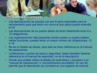 • Las descripciones de puestos son por lo tanto esenciales para el
reclutamiento para que tanto uno como el que aplica pueda entender
el rol.
• Las descripciones de un puesto deben de tener idealmente entre 8 a
12 obligaciones.
• Las organizaciones más pequeñas donde puede un puesto realizar
varias funciones, pueden tener un mayor número de obligaciones, 15
a 16.
• No es un listado de tareas, para esto se hace referencia en el manual
de operaciones.
• Limitaciones o puntos de salud y seguridad, deben también hacerse
referencia en el manual de seguridad, no en la descripción.
• Donde sea posible refiera el detalle de estándares y procesos a su
“manual de operaciones” o “procedimientos acordados” en vez de
permitir que la descripción se convierta en una especie de manual.
OBSERVACIONES GENERALESOBSERVACIONES GENERALES
 