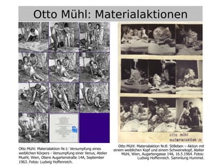 11
Otto Mühl: Materialaktionen
Otto Mühl: Materialaktion Nr.1: Versumpfung eines
weiblichen Körpers - Versumpfung einer Venus, Atelier
Muehl, Wien, Obere Augartenstraße 14A, September
1963. Fotos: Ludwig Hoffenreich.
Otto Mühl: Materialaktion Nr.8: Stilleben – Aktion mit
einem weiblichen Kopf und einem Schweinekopf, Atelier
Mühl, Wien, Augartengasse 14A, 16.5.1964. Fotos:
Ludwig Hoffenreich. Sammlung Hummel.
 