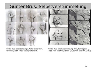 13
Günter Brus: Selbstverstümmelung
Günter Brus: Selbstbemalung I, Atelier Sailer, Wien,
Opernring, 1964. Fotos: Ludwig Hoffenreich.
Günter Brus: Selbstverstümmelung, Wien, Perinetgasse 1,
1965. Film: Kurt Kren, 16mm, s/w, stumm, 5:19 Min. (1967).
 