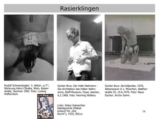16
Rasierklingen
Günter Brus: Zerreißprobe, 1970,
Aktionsraum A 1, München, Walther-
straße 25, 19.6.1970. Foto: Klaus
Eschen. Archiv Sohm.
Günter Brus: Der helle Wahnsinn -
Die Architektur des hellen Wahn-
sinns, Reiff-Museum, Foyer, Aachen,
6.2.1968. Foto: Henning Wolters.
Rudolf Schwarzkogler: 3. Aktion „o.T.“,
Wohnung Heinz Cibulka, Wien, Kaiser-
straße, Sommer 1965. Foto: Ludwig
Hoffenreich.
Links: Oskar Kokoschka:
Selbstporträt (Plakat-
entwurf für „Der
Sturm“), 1910, Öl/Lw.
 