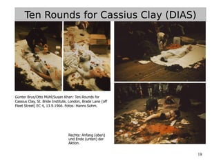 18
Günter Brus/Otto Mühl/Susan Khan: Ten Rounds for
Cassius Clay, St. Bride Institute, London, Brade Lane (off
Fleet Street) EC 4, 13.9.1966. Fotos: Hanns Sohm.
Ten Rounds for Cassius Clay (DIAS)
Rechts: Anfang (oben)
und Ende (unten) der
Aktion.
 